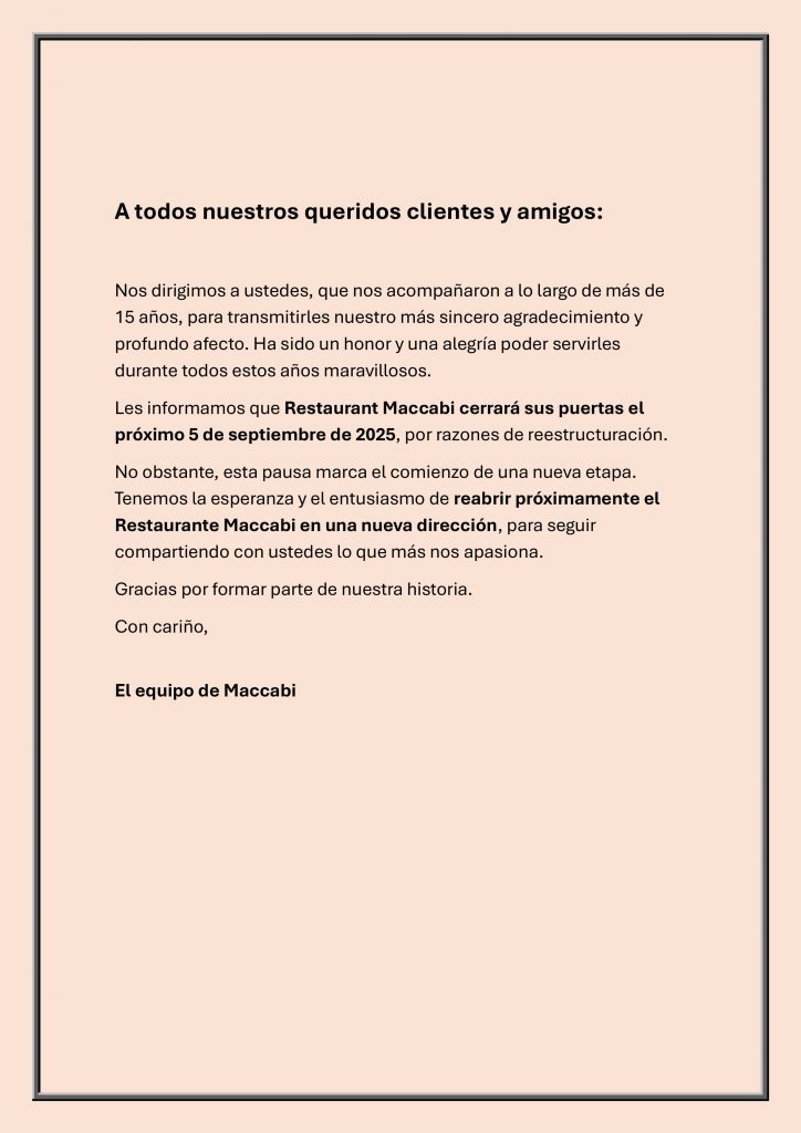 A todos nnuestros queridos clientes y amigos

Nos dirigimos a ustedes, que nos acompañaron a lo largo de más de 15 años, para transmitirles nuestro más sincero agradecimiento y profundo afecto. ha sido un honor y una alegría poder servirles durante estos años maravillosos.
Les informamos de Restaurant Maccabi cierra sus puertas por razones de reestructuración.
No obstante, esta pausa marca el comienzo de una nueva etapa.
Tenemos la esperanza y el entusiasmo de reabrir próximamente el Restaurant Maccabi en una nueva dirección, para seguir compartiendo con ustedes lo que más nos apasiona.

Gracias por formar parte de nuestra historia.

Con cariño,

El equipo de Maccabi.